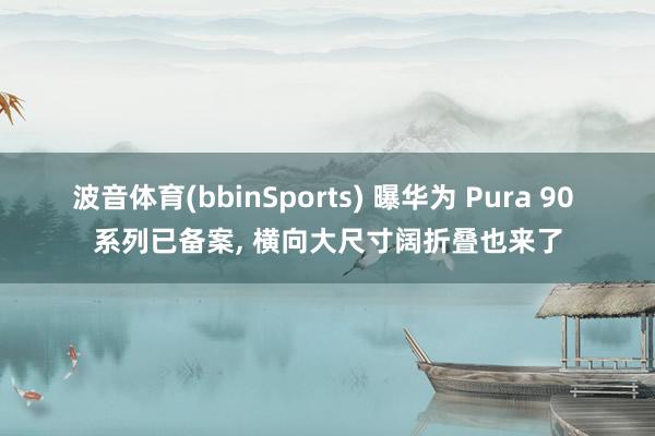 波音体育(bbinSports) 曝华为 Pura 90 系列已备案， 横向大尺寸阔折叠也来了