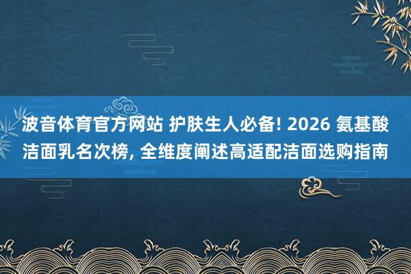 波音体育官方网站 护肤生人必备! 2026 氨基酸洁面乳名次榜， 全维度阐述高适配洁面选购指南