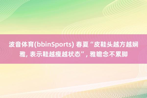 波音体育(bbinSports) 春夏“皮鞋头越方越娴雅， 表示鞋越瘦越状态”， 雅瞻念不累脚