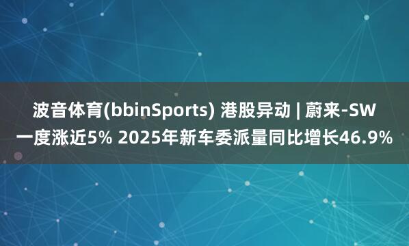 波音体育(bbinSports) 港股异动 | 蔚来-SW一度涨近5% 2025年新车委派量同比增长46.9%