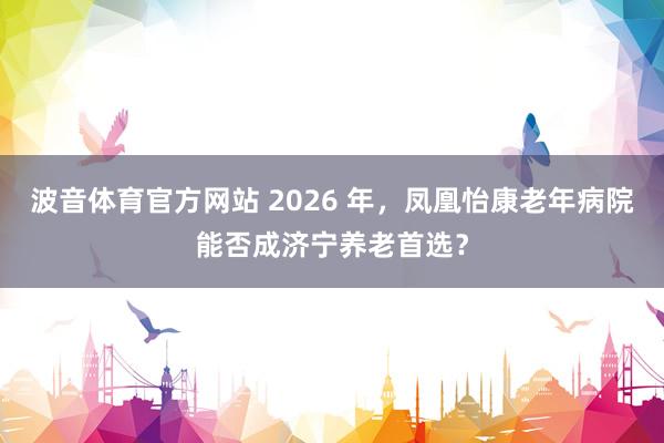 波音体育官方网站 2026 年，凤凰怡康老年病院能否成济宁养老首选？