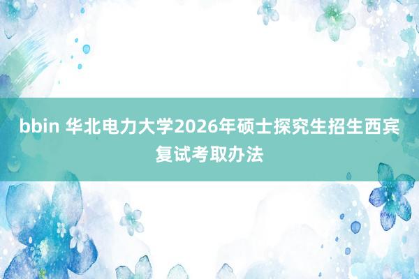 bbin 华北电力大学2026年硕士探究生招生西宾复试考取办法