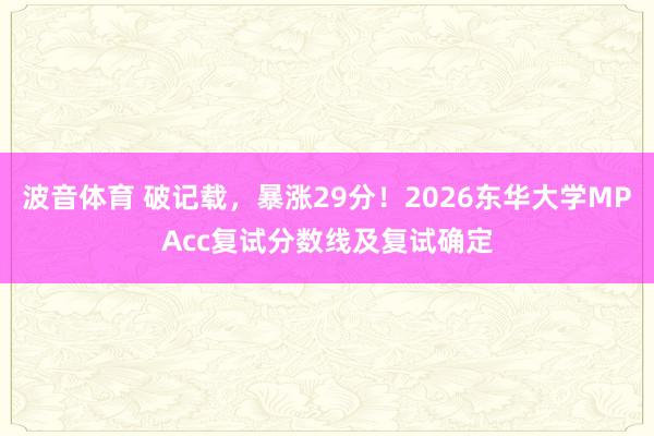 波音体育 破记载,暴涨29分!2026东华大学MPAcc复试分数线及复试确定