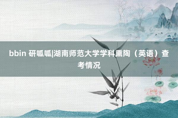 bbin 研呱呱|湖南师范大学学科熏陶（英语）查考情况