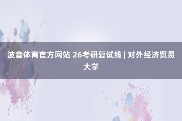 波音体育官方网站 26考研复试线 | 对外经济贸易大学