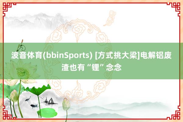 波音体育(bbinSports) [方式挑大梁]电解铝废渣也有“锂”念念