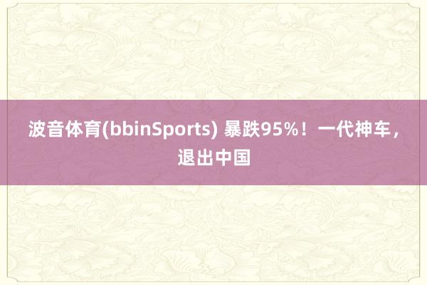 波音体育(bbinSports) 暴跌95%！一代神车，退出中国