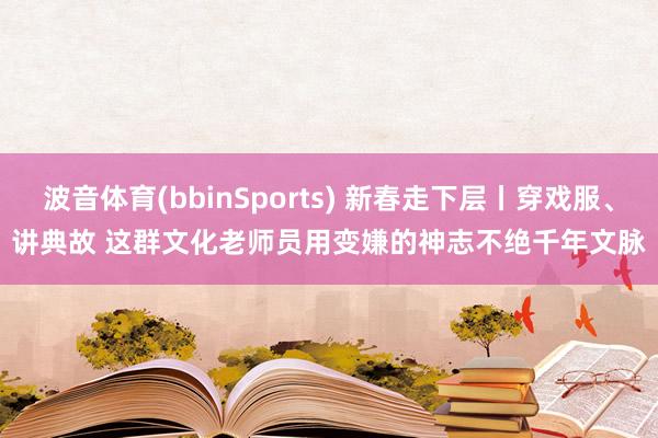 波音体育(bbinSports) 新春走下层丨穿戏服、讲典故 这群文化老师员用变嫌的神志不绝千年文脉