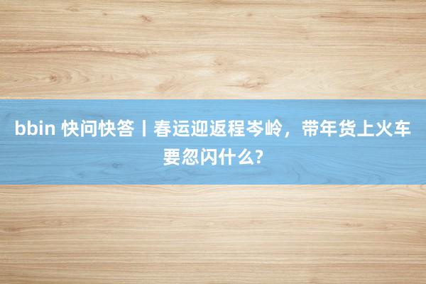 bbin 快问快答丨春运迎返程岑岭，带年货上火车要忽闪什么?