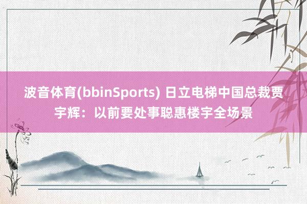 波音体育(bbinSports) 日立电梯中国总裁贾宇辉：以前要处事聪惠楼宇全场景