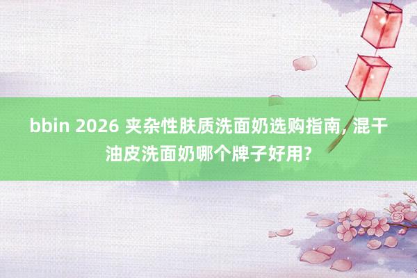 bbin 2026 夹杂性肤质洗面奶选购指南, 混干油皮洗面奶哪个牌子好用?