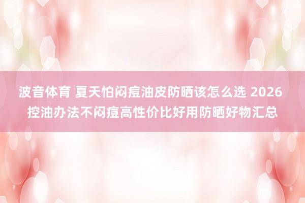 波音体育 夏天怕闷痘油皮防晒该怎么选 2026 控油办法不闷痘高性价比好用防晒好物汇总