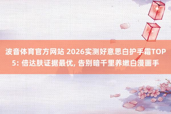 波音体育官方网站 2026实测好意思白护手霜TOP5: 倍达肤证据最优, 告别暗千里养嫩白漫画手