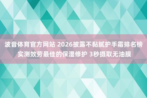 波音体育官方网站 2026披露不黏腻护手霜排名榜 实测效劳最佳的保湿修护 3秒摄取无油膜