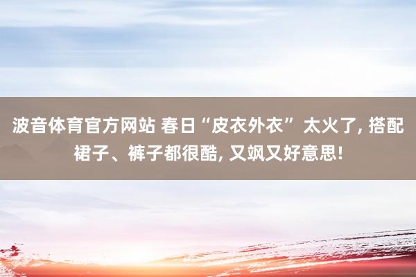 波音体育官方网站 春日“皮衣外衣” 太火了, 搭配裙子、裤子都很酷, 又飒又好意思!