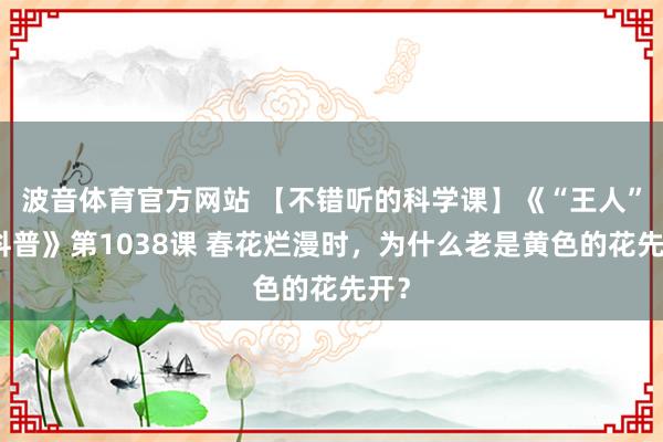 波音体育官方网站 【不错听的科学课】《“王人”妙科普》第1038课 春花烂漫时，为什么老是黄色的花先开？