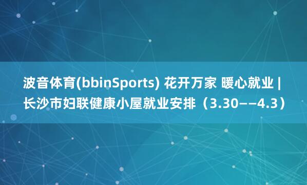 波音体育(bbinSports) 花开万家 暖心就业 | 长沙市妇联健康小屋就业安排（3.30——4.3）