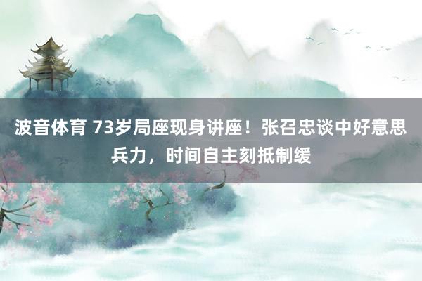 波音体育 73岁局座现身讲座！张召忠谈中好意思兵力，时间自主刻抵制缓