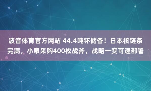 波音体育官方网站 44.4吨钚储备！日本核链条完满，小泉采购400枚战斧，战略一变可速部署