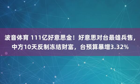 波音体育 111亿好意思金！好意思对台最雄兵售，中方10天反制冻结财富，台预算暴增3.32%