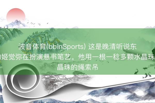 波音体育(bbinSports) 这是晚清听说东说念主物姬觉弥在扮演悬书笔艺。他用一根一稔多颗水晶珠的绳索吊