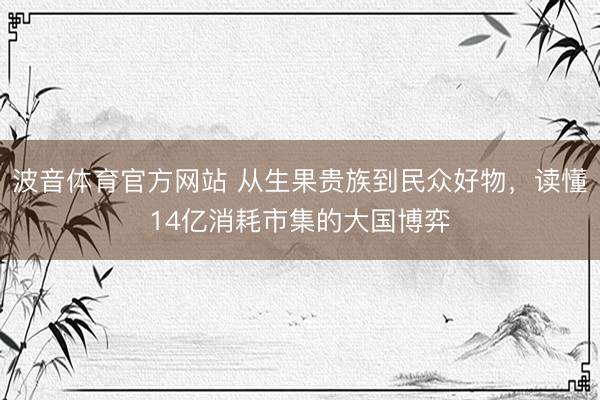 波音体育官方网站 从生果贵族到民众好物，读懂14亿消耗市集的大国博弈