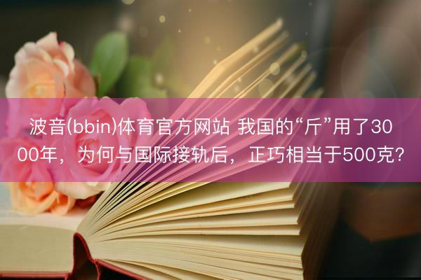 波音(bbin)体育官方网站 我国的“斤”用了3000年，为何与国际接轨后，正巧相当于500克？