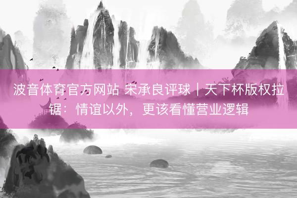 波音体育官方网站 宋承良评球｜天下杯版权拉锯：情谊以外，更该看懂营业逻辑