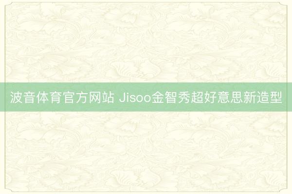 波音体育官方网站 Jisoo金智秀超好意思新造型