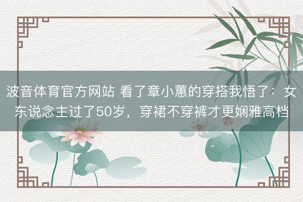 波音体育官方网站 看了章小蕙的穿搭我悟了：女东说念主过了50岁，穿裙不穿裤才更娴雅高档