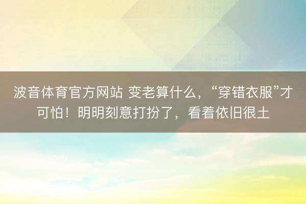 波音体育官方网站 变老算什么，“穿错衣服”才可怕！明明刻意打扮了，看着依旧很土