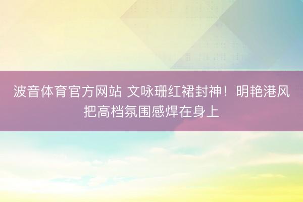 波音体育官方网站 文咏珊红裙封神！明艳港风把高档氛围感焊在身上