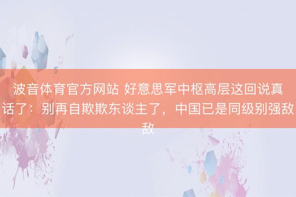 波音体育官方网站 好意思军中枢高层这回说真话了：别再自欺欺东谈主了，中国已是同级别强敌