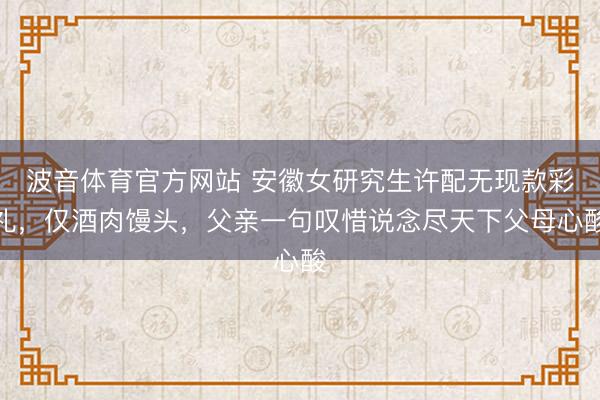 波音体育官方网站 安徽女研究生许配无现款彩礼，仅酒肉馒头，父亲一句叹惜说念尽天下父母心酸