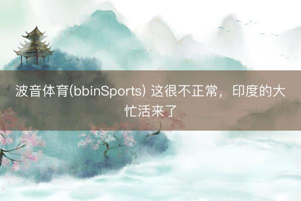 波音体育(bbinSports) 这很不正常，印度的大忙活来了