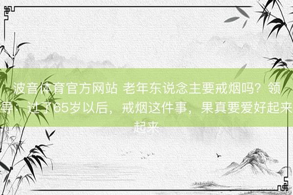 波音体育官方网站 老年东说念主要戒烟吗？领导：过了65岁以后，戒烟这件事，果真要爱好起来