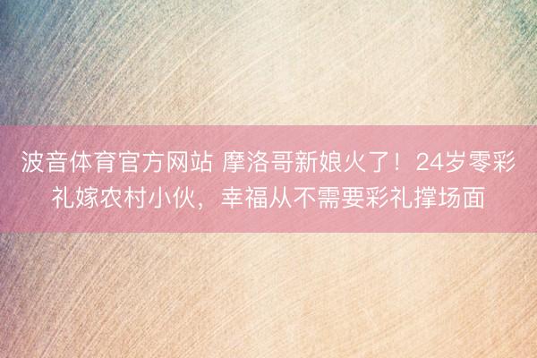 波音体育官方网站 摩洛哥新娘火了！24岁零彩礼嫁农村小伙，幸福从不需要彩礼撑场面