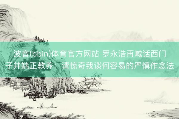 波音(bbin)体育官方网站 罗永浩再喊话西门子并端正教养：请惊奇我谈何容易的严慎作念法