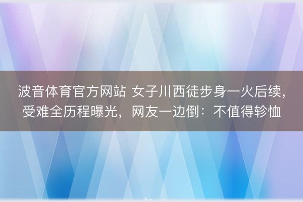 波音体育官方网站 女子川西徒步身一火后续，受难全历程曝光，网友一边倒：不值得轸恤