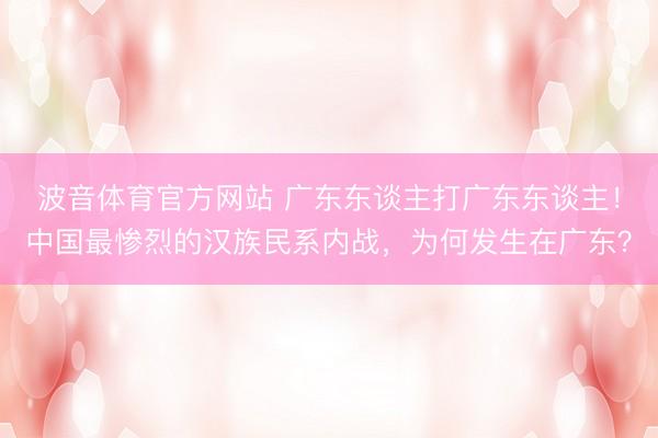 波音体育官方网站 广东东谈主打广东东谈主！中国最惨烈的汉族民系内战，为何发生在广东？