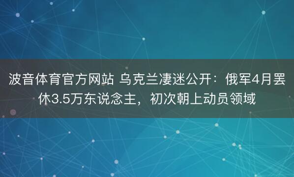 波音体育官方网站 乌克兰凄迷公开：俄军4月罢休3.5万东说念主，初次朝上动员领域