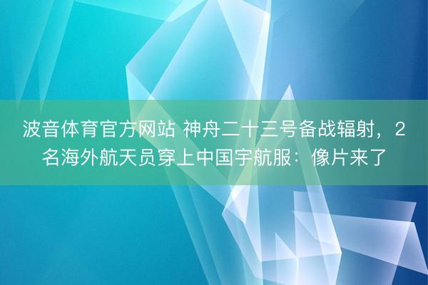 波音体育官方网站 神舟二十三号备战辐射，2名海外航天员穿上中国宇航服：像片来了