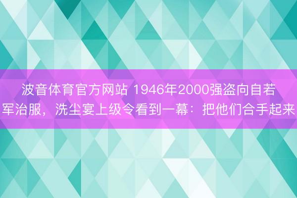 波音体育官方网站 1946年2000强盗向自若军治服，洗尘宴上级令看到一幕：把他们合手起来