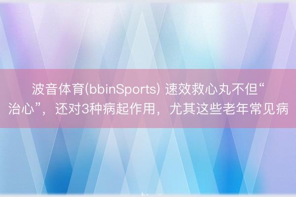 波音体育(bbinSports) 速效救心丸不但“治心”，还对3种病起作用，尤其这些老年常见病