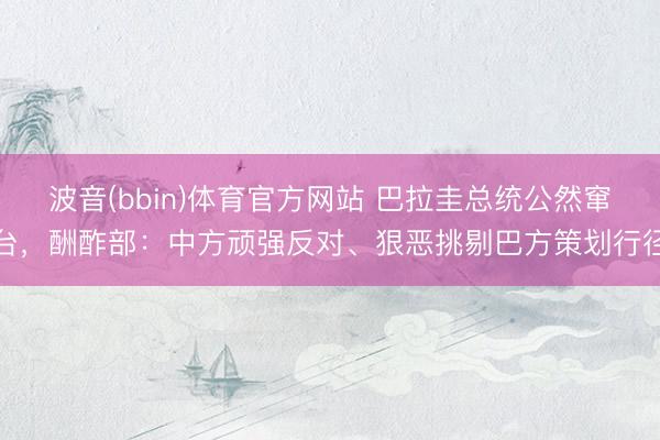 波音(bbin)体育官方网站 巴拉圭总统公然窜台，酬酢部：中方顽强反对、狠恶挑剔巴方策划行径