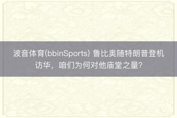 波音体育(bbinSports) 鲁比奥随特朗普登机访华，咱们为何对他庙堂之量？