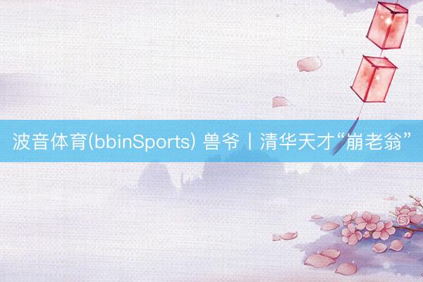 波音体育(bbinSports) 兽爷丨清华天才“崩老翁”