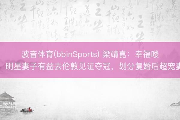 波音体育(bbinSports) 梁靖崑：幸福喽！明星妻子有益去伦敦见证夺冠，划分复婚后超宠妻