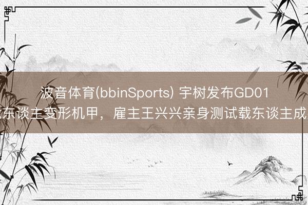 波音体育(bbinSports) 宇树发布GD01载东谈主变形机甲，雇主王兴兴亲身测试载东谈主成果