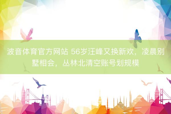 波音体育官方网站 56岁汪峰又换新欢，凌晨别墅相会，丛林北清空账号划规模